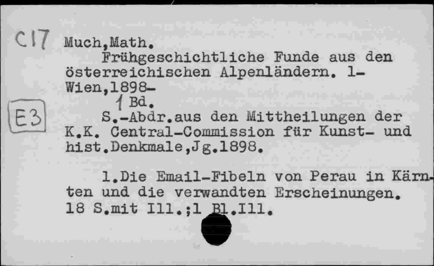 ﻿с 17
ЕЗ
Much,Math.
Frühgeschichtliehe Funde aus den österreichischen Alpenländern. 1-Wien,1898-
1 Bd.
S.-Abdr.aus den Mittheilungen der K.K. Central-Commission für Kunst- und hist.Denkmale,Jg.1898.
l.Die Email-Fibeln von Perau in I ten und die verwandten Erscheinungen 18 S.mit Ill.;l Bl.Ill.